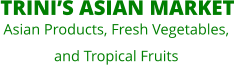 TRINI’S ASIAN MARKET  Asian Products, Fresh Vegetables,  and Tropical Fruits