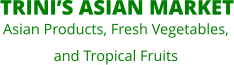 TRINI’S ASIAN MARKET  Asian Products, Fresh Vegetables,  and Tropical Fruits