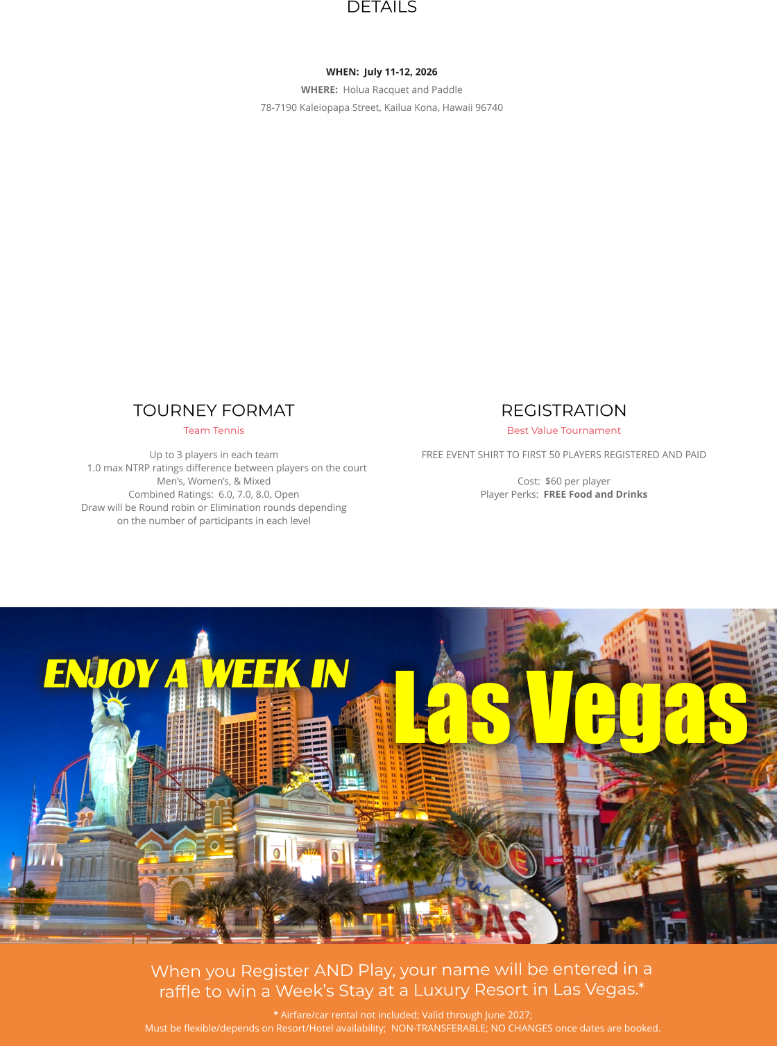 DETAILS   WHEN:  July 11-12, 2026 WHERE:  Holua Racquet and Paddle 78-7190 Kaleiopapa Street, Kailua Kona, Hawaii 96740    REGISTRATION Best Value Tournament FREE EVENT SHIRT TO FIRST 50 PLAYERS REGISTERED AND PAID   Cost:  $60 per player Player Perks:  FREE Food and Drinks      TOURNEY FORMAT Team Tennis Up to 3 players in each team1.0 max NTRP ratings difference between players on the court Men’s, Women’s, & Mixed Combined Ratings:  6.0, 7.0, 8.0, Open Draw will be Round robin or Elimination rounds dependingon the number of participants in each level        * Airfare/car rental not included; Valid through June 2027;  Must be flexible/depends on Resort/Hotel availability;  NON-TRANSFERABLE; NO CHANGES once dates are booked. Las Vegas ENJOY A WEEK IN ` When you Register AND Play, your name will be entered in a raffle to win a Week’s Stay at a Luxury Resort in Las Vegas.*